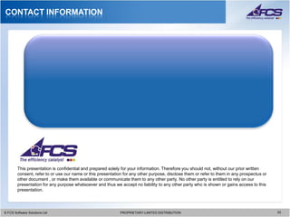 CONTACT INFORMATION




        This presentation is confidential and prepared solely for your information. Therefore you should not, without our prior written
        consent, refer to or use our name or this presentation for any other purpose, disclose them or refer to them in any prospectus or
        other document , or make them available or communicate them to any other party. No other party is entitled to rely on our
        presentation for any purpose whatsoever and thus we accept no liability to any other party who is shown or gains access to this
        presentation.




© FCS Software Solutions Ltd
  © FCS Software Solutions Ltd                               PROPRIETARY-LIMITED DISTRIBUTION
                                                               PROPRIETARY-LIMITED DISTRIBUTION                                             3333
 