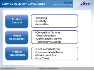 PROJECT
SERVICE DELIVERY CAPABILITIES                              DELIVERY CAPABILITIES




                                 - Branding
                    Product
                                 - Usability
                    Concept
                                 - Innovation


                                 - Competitive features
                 Market          - Cost comparison
               Assessment        - Market share / growth
                                 - Technology suitability

                                 - User interface layout
                Product          - User interface behavior
              Requirement        - Product workflow
                                 - Use Cases


© FCS Software Solutions Ltd
  © FCS Software Solutions Ltd      PROPRIETARY-LIMITED DISTRIBUTION
                                      PROPRIETARY-LIMITED DISTRIBUTION             5 5
 
