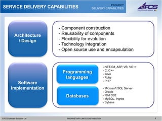 PROJECT
SERVICE DELIVERY CAPABILITIES                              DELIVERY CAPABILITIES




                                 - Component construction
             Architecture        - Reusability of components
               / Design          - Flexibility for evolution
                                 - Technology integration
                                 - Open source use and encapsulation


                                                                     -.NET-C#, ASP, VB, VC++
                                                                     - C, C++
                                  Programming                        - Java
                                   languages                         - Ruby
                                                                     - PHP
            Software
         Implementation                                              - Microsoft SQL Server
                                                                     - Oracle
                                    Databases                        - IBM DB2
                                                                     - MySQL, Ingres
                                                                     - Sybase




© FCS Software Solutions Ltd
  © FCS Software Solutions Ltd      PROPRIETARY-LIMITED DISTRIBUTION
                                      PROPRIETARY-LIMITED DISTRIBUTION                         6 6
 