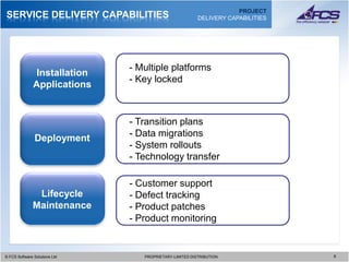 PROJECT
SERVICE DELIVERY CAPABILITIES                              DELIVERY CAPABILITIES




                                 - Multiple platforms
                Installation
                                 - Key locked
               Applications


                                 - Transition plans
               Deployment        - Data migrations
                                 - System rollouts
                                 - Technology transfer

                                 - Customer support
               Lifecycle         - Defect tracking
              Maintenance        - Product patches
                                 - Product monitoring


© FCS Software Solutions Ltd
  © FCS Software Solutions Ltd      PROPRIETARY-LIMITED DISTRIBUTION
                                      PROPRIETARY-LIMITED DISTRIBUTION             8 8
 