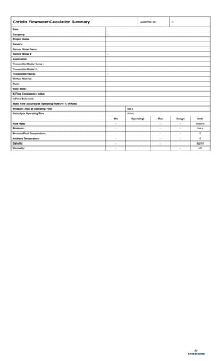 Palm Oil_T025T__FCS
Coriolis Flowmeter Calculation Summary Quote/Rev No: -/-
Date:
Company: -
Project Name:
Service:
Sensor Model Name :
Sensor Model #: -
Application:
Transmitter Model Name : -
Transmitter Model #: -
Transmitter Tag(s): -
Wetted Material:
Fluid:
Fluid State:
K(Flow Consistency Index)
n(Flow Behavior)
Mass Flow Accuracy at Operating Flow (+/- % of Rate)
Pressure Drop at Operating Flow bar-a
Velocity at Operating Flow m/sec
Min Operating* Max Design Units
Flow Rate: - - - litres/hr
Pressure: - - - bar-a
Process Fluid Temperature: - - - C
Ambient Temperature: - - - C
Density: - - kg/m3
Viscosity: - - - cP
 
