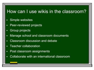 How can I use wikis in the classroom?Simple websitesPeer-reviewed projectsGroup projectsManage school and classroom documents Classroom discussion and debateTeacher collaborationPost classroom assignmentsCollaborate with an international classroom