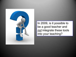 In 2009, is it possible to be a good teacher and not integrate these tools into your teaching?