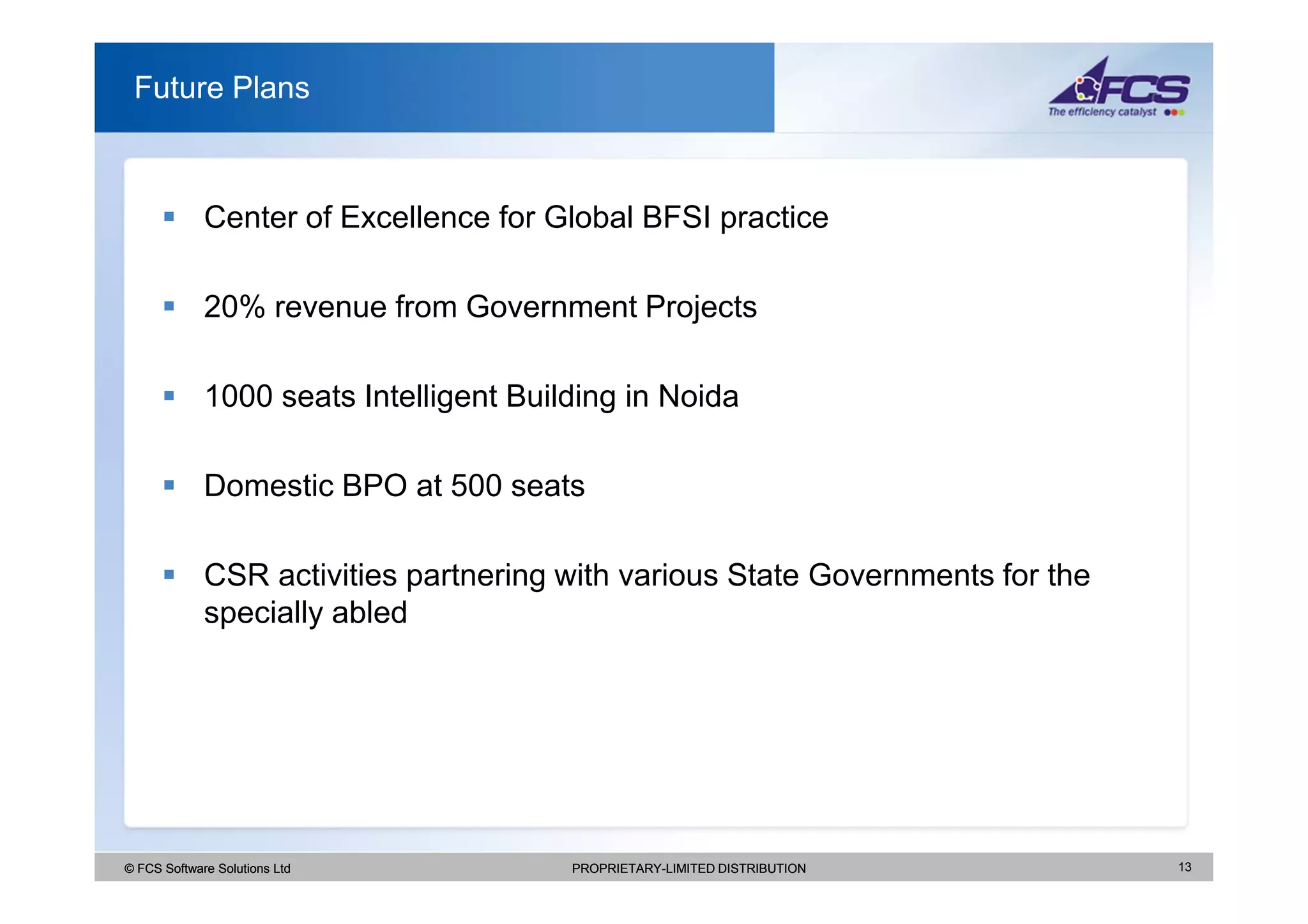 Future Plans



             Center of Excellence for Global BFSI practice

             20% revenue from Government Projects

             1000 seats Intelligent Building in Noida

             Domestic BPO at 500 seats

             CSR activities partnering with various State Governments for the
             specially abled




© FCS Software Solutions Ltd            PROPRIETARY-LIMITED DISTRIBUTION        13
 