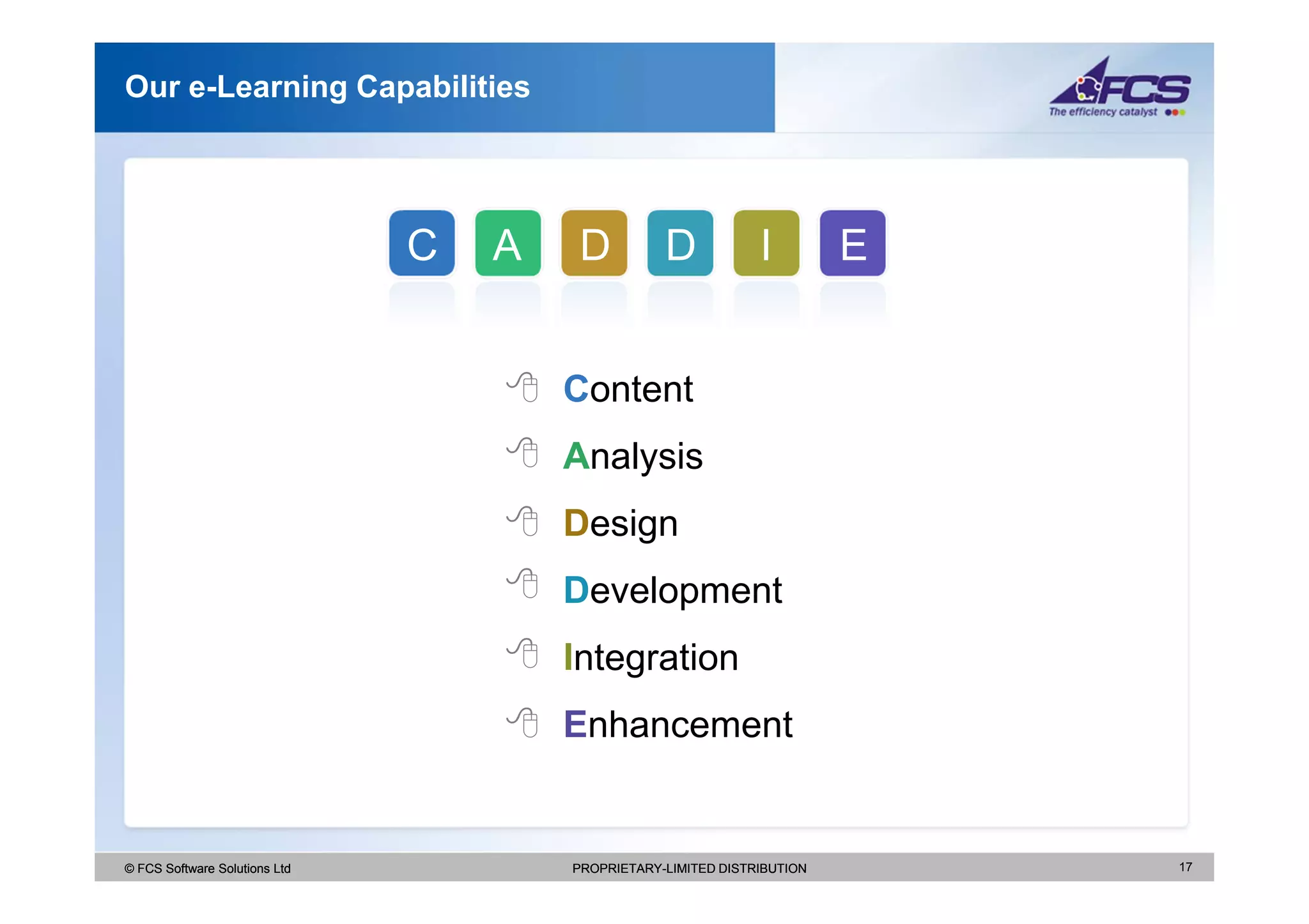 Our e-Learning Capabilities




                               C   A    D          D            I         E


                                       Content
                                       Analysis
                                       Design
                                       Development
                                       Integration
                                       Enhancement


© FCS Software Solutions Ltd           PROPRIETARY-LIMITED DISTRIBUTION       17
 