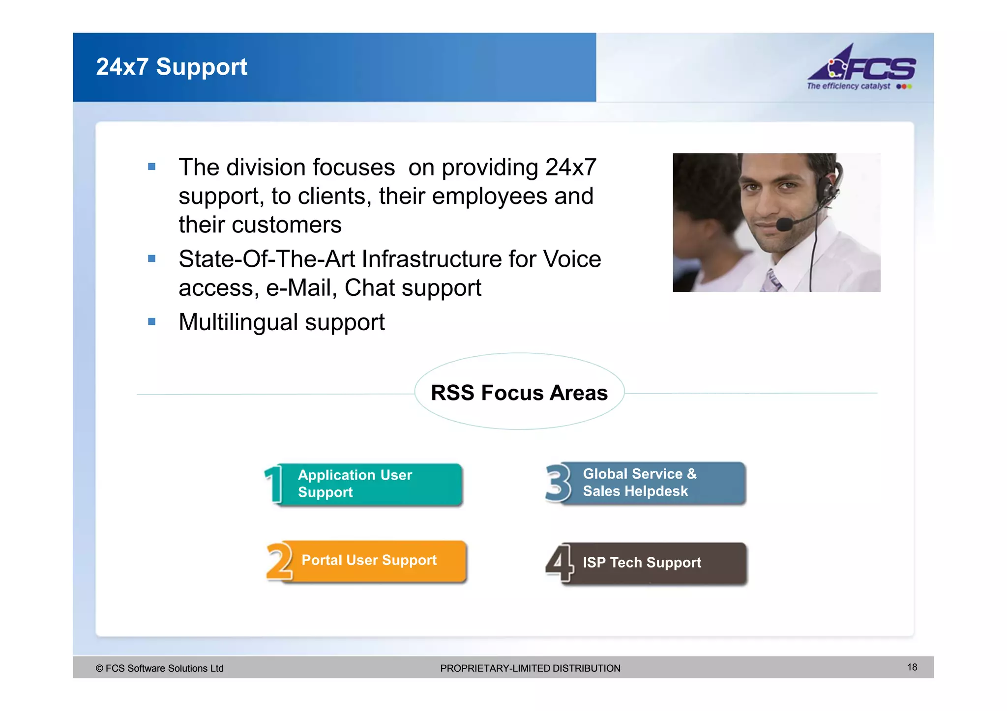 24x7 Support



                  The division focuses on providing 24x7
                  support, to clients, their employees and
                  their customers
                  State-Of-The-Art Infrastructure for Voice
                  access, e-Mail, Chat support
                  Multilingual support

                                                  RSS Focus Areas


                               Application User                               Global Service &
                               Support                                        Sales Helpdesk



                               Portal User Support                            ISP Tech Support




© FCS Software Solutions Ltd                         PROPRIETARY-LIMITED DISTRIBUTION            18
 