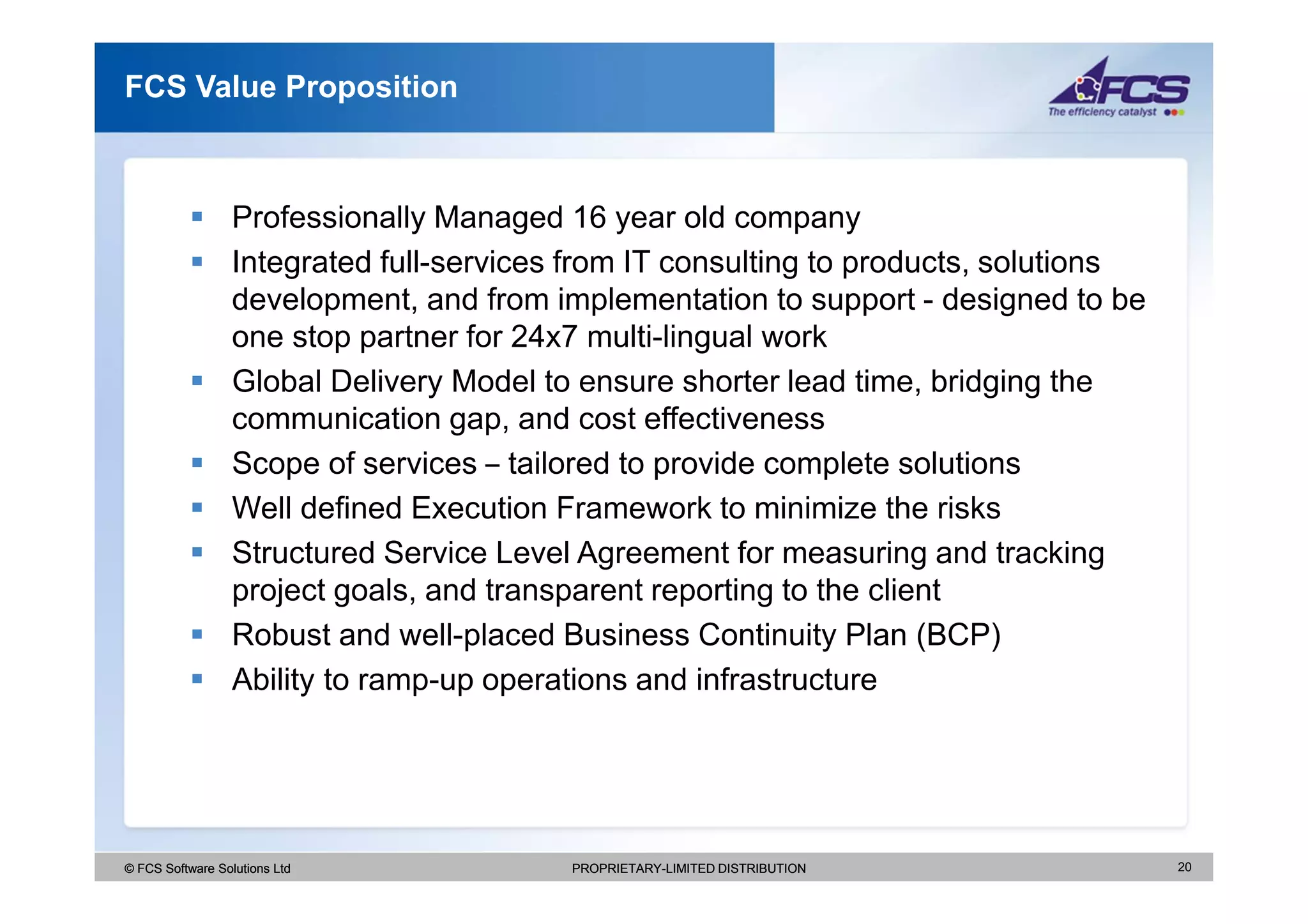 FCS Value Proposition



                  Professionally Managed 16 year old company
                  Integrated full-services from IT consulting to products, solutions
                  development, and from implementation to support - designed to be
                  one stop partner for 24x7 multi-lingual work
                  Global Delivery Model to ensure shorter lead time, bridging the
                  communication gap, and cost effectiveness
                  Scope of services – tailored to provide complete solutions
                  Well defined Execution Framework to minimize the risks
                  Structured Service Level Agreement for measuring and tracking
                  project goals, and transparent reporting to the client
                  Robust and well-placed Business Continuity Plan (BCP)
                  Ability to ramp-up operations and infrastructure




© FCS Software Solutions Ltd              PROPRIETARY-LIMITED DISTRIBUTION             20
 