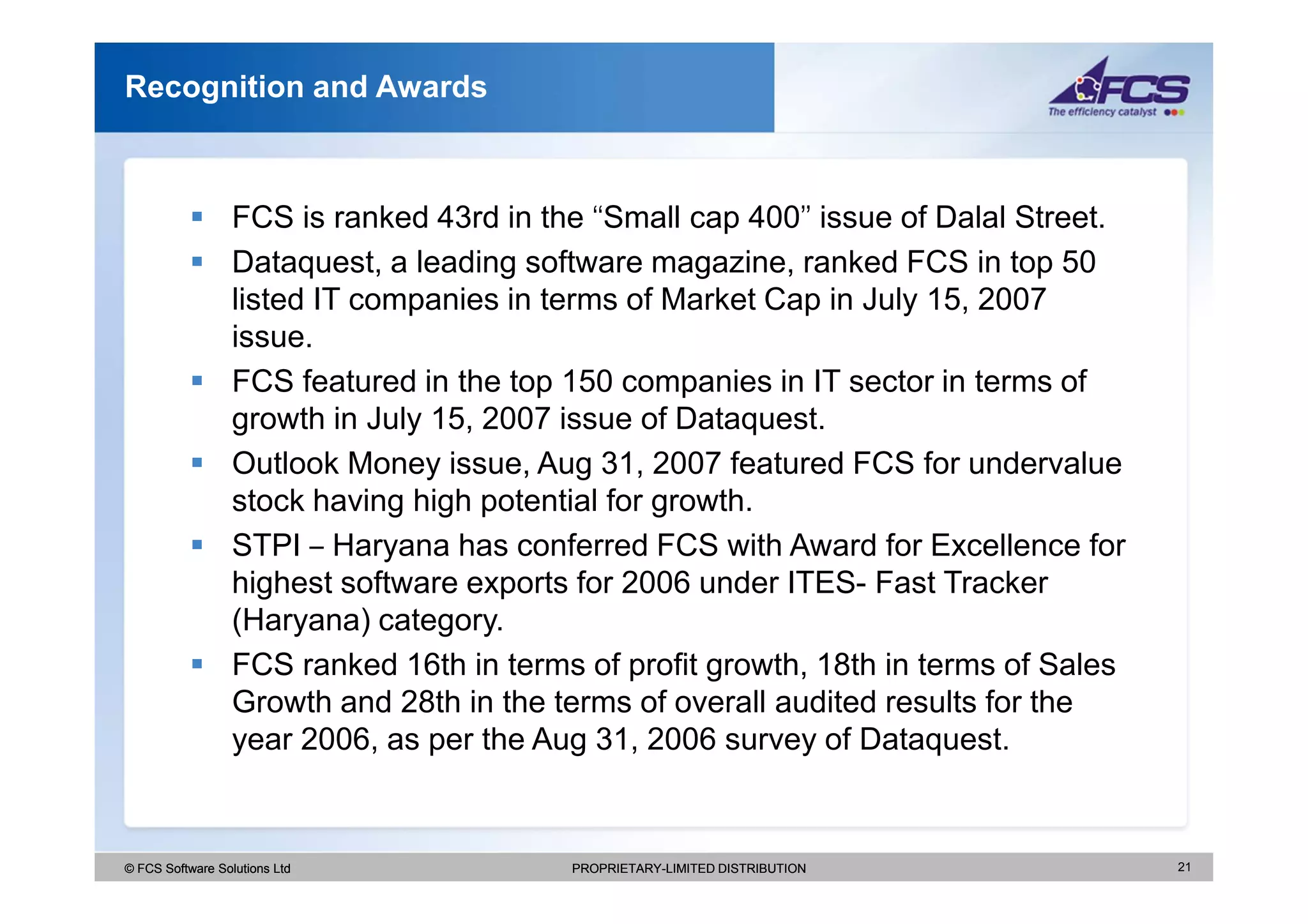 Recognition and Awards



                  FCS is ranked 43rd in the ‘‘Small cap 400’’ issue of Dalal Street.
                  Dataquest, a leading software magazine, ranked FCS in top 50
                  listed IT companies in terms of Market Cap in July 15, 2007
                  issue.
                  FCS featured in the top 150 companies in IT sector in terms of
                  growth in July 15, 2007 issue of Dataquest.
                  Outlook Money issue, Aug 31, 2007 featured FCS for undervalue
                  stock having high potential for growth.
                  STPI – Haryana has conferred FCS with Award for Excellence for
                  highest software exports for 2006 under ITES- Fast Tracker
                  (Haryana) category.
                  FCS ranked 16th in terms of profit growth, 18th in terms of Sales
                  Growth and 28th in the terms of overall audited results for the
                  year 2006, as per the Aug 31, 2006 survey of Dataquest.


© FCS Software Solutions Ltd               PROPRIETARY-LIMITED DISTRIBUTION            21
 