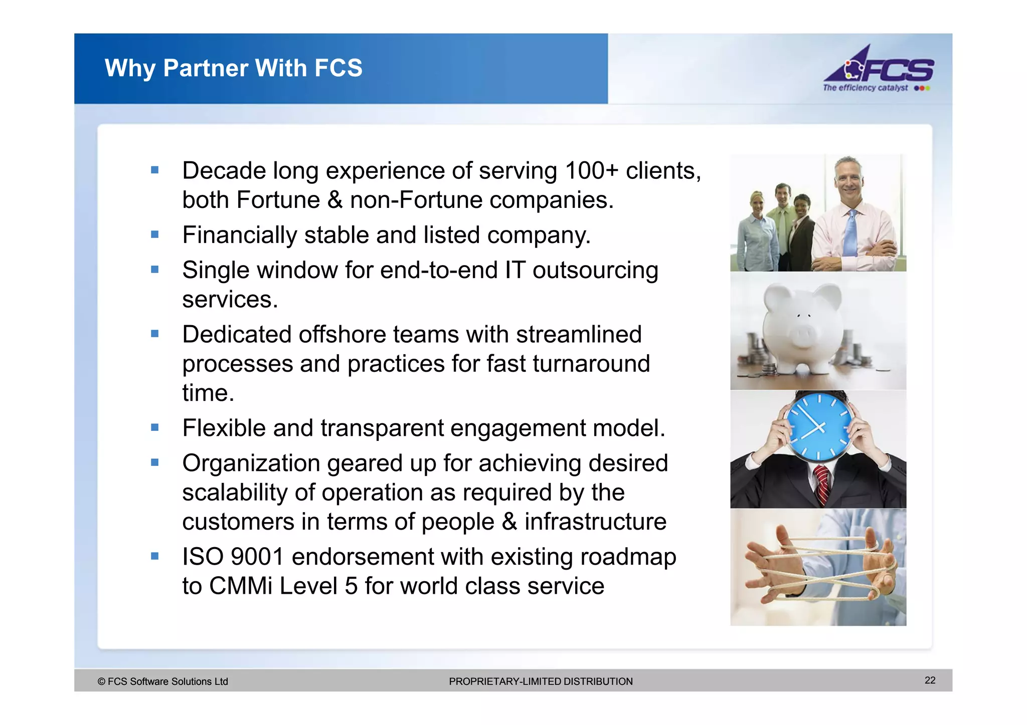 Why Partner With FCS



                  Decade long experience of serving 100+ clients,
                  both Fortune & non-Fortune companies.
                  Financially stable and listed company.
                  Single window for end-to-end IT outsourcing
                  services.
                  Dedicated offshore teams with streamlined
                  processes and practices for fast turnaround
                  time.
                  Flexible and transparent engagement model.
                  Organization geared up for achieving desired
                  scalability of operation as required by the
                  customers in terms of people & infrastructure
                  ISO 9001 endorsement with existing roadmap
                  to CMMi Level 5 for world class service


© FCS Software Solutions Ltd              PROPRIETARY-LIMITED DISTRIBUTION   22
 