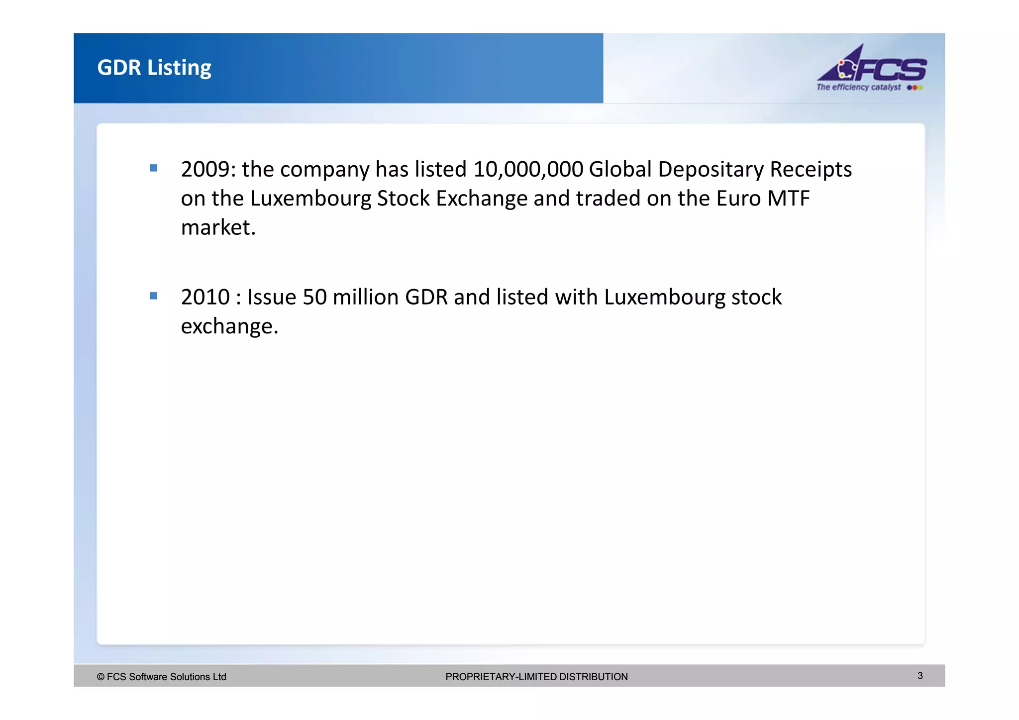 GDR Listing



                  2009: the company has listed 10,000,000 Global Depositary Receipts
                  on the Luxembourg Stock Exchange and traded on the Euro MTF
                  market.

                  2010 : Issue 50 million GDR and listed with Luxembourg stock
                  exchange.




© FCS Software Solutions Ltd                PROPRIETARY-LIMITED DISTRIBUTION           3
 