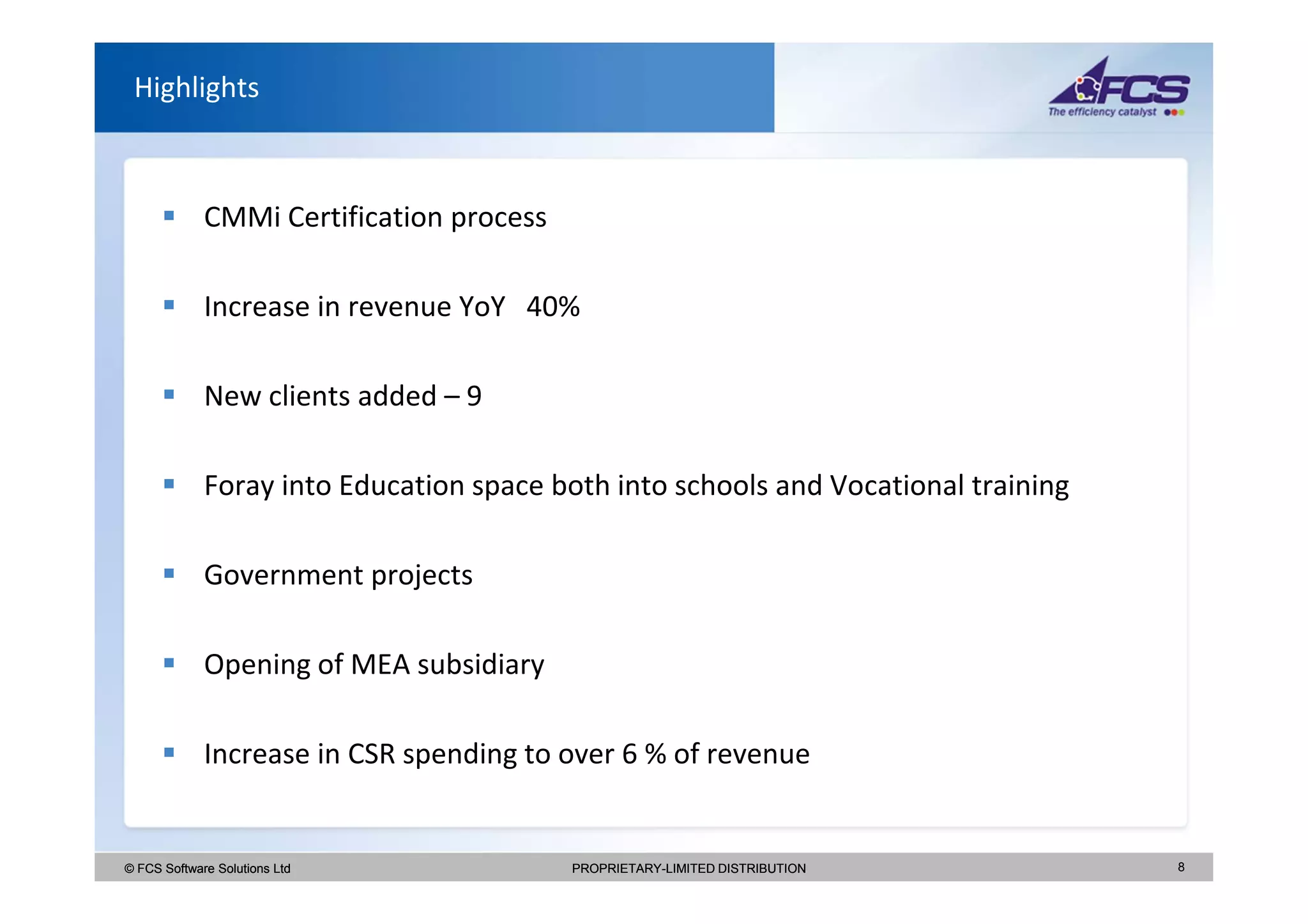 Highlights



             CMMi Certification process

             Increase in revenue YoY 40%

             New clients added – 9

             Foray into Education space both into schools and Vocational training

             Government projects

             Opening of MEA subsidiary

             Increase in CSR spending to over 6 % of revenue


© FCS Software Solutions Ltd              PROPRIETARY-LIMITED DISTRIBUTION          8
 