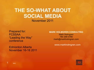 THE SO-WHAT ABOUT
           SOCIAL MEDIA
                    November 2011


    Prepared for:             MARK HOLMGREN CONSULTING
    FCSSAA                           Mark Holmgren
                                      780 299 0780
    “Leading the Way”            mark@markholmgren.com
    conference
                                    www.markholmgren.com
    Edmonton Alberta
    November 16-18 2011



1     MHC
 