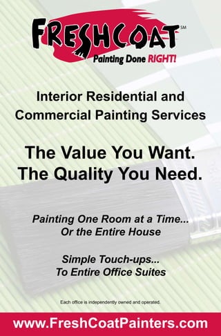 Interior Residential and
Commercial Painting Services
The Value You Want.
The Quality You Need.
Painting One Room at a Time...
Or the Entire House
Simple Touch-ups...
To Entire Office Suites
Each office is independently owned and operated.
www.FreshCoatPainters.com
 