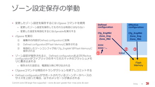 ゾーン設定保存の挙動
• 変更したゾーン設定を保存するには cfgsave コマンドを使用
‒ 変更したゾーン設定を保存してもそれらは有効にはならない
‒ 変更した設定を有効化するにはcfgenableを実行する
• cfgsave を実行
① 編集中の内容がDefined configurationに反映
② Defined configurationがFlash Memoryに保存される
③ 有効化したゾーンコンフィグ名(“Cfg_EngMkt”)がFlash Memoryに
保存される
• ゾーン設定が保存されると、Defined configurationおよびEffective
configurationがファブリックのすべてのスイッチのフラッシュメモ
リに書き込まれる
‒ 保存された設定は、電源投入時に呼び出される
• Cfgsaveコマンドは現在のトランザクションを終了しコミットする
• Defined configurationがサポートされているゾーンデータベースの
サイズを上回った場合、以下のメッセージが表示される
Commit zone DB larger than supported - <zone db size> greater than <max zone db size> Zoning 18
Defined
configuration
Cfg_EngMkt
Zone_Eng
Zone_Mkt
xxxx
xxxx…..
Effective
configuration
Cfg_EngMkt
Zone_Eng
Zone_Mkt
①
Flash
Memory
② ③
RAM
 