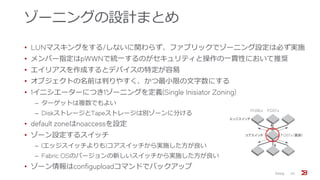 ゾーニングの設計まとめ
• LUNマスキングをする/しないに関わらず、ファブリックでゾーニング設定は必ず実施
• メンバー指定はpWWNで統一するのがセキュリティと操作の一貫性において推奨
• エイリアスを作成するとデバイスの特定が容易
• オブジェクトの名前は判りやすく、かつ最小限の文字数にする
• 1イニシエーターにつき1ゾーニングを定義(Single Inisiator Zoning)
‒ ターゲットは複数でもよい
‒ DiskストレージとTapeストレージは別ゾーンに分ける
• default zoneはnoaccessを設定
• ゾーン設定するスイッチ
‒ (エッジスイッチよりも)コアスイッチから実施した方が良い
‒ Fabric OSのバージョンの新しいスイッチから実施した方が良い
• ゾーン情報はconfiguploadコマンドでバックアップ
Zoning 20
コアスイッチ
エッジスイッチ
FOS6.x
FOS7.x (最新)
FOS7.x
 