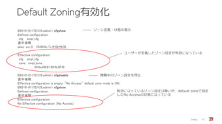 Default Zoning有効化
Zoning 27
B6510-01:FID128:admin> cfgshow
Defined configuration:
cfg: smpl_cfg
途中省略
alias: svr_0 10:00:8c:7c:ff:08:f9:00
Effective configuration:
cfg: smpl_cfg
zone: smpl_zone
50:0a:09:81:99:fb:8f:f9
B6510-01:FID128:admin> cfgdisable
途中省略
Effective configuration is empty. "No Access" default zone mode is ON.
B6510-01:FID128:admin> cfgshow
Defined configuration:
途中省略
Effective configuration:
No Effective configuration: (No Access)
ゾーン定義・状態の表示
稼働中のゾーン設定を停止
ユーザーが定義したゾーン設定が有効になっている
有効になっているゾーン設定は無いが、default zoneで設定
したNo Accessの状態になっている
 