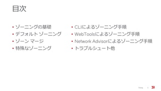 目次
• ゾーニングの基礎
• デフォルト ゾーニング
• ゾーン マージ
• 特殊なゾーニング
• CLIによるゾーニング手順
• WebToolsによるゾーニング手順
• Network Advisorによるゾーニング手順
• トラブルシュート他
Zoning 3
 