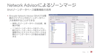 Network Advisorによるゾーンマージ
BNAゾーンデータベース編集機能の活用
• Brocade Network Advisor (BNA)では複
数のファブリックのゾーンデータベー
スを保持することができる
‒ 保持したゾーンデータベースは比較、編
集が可能
‒ 二つのゾーンデータベースをマージし、
新たなゾーンデータベースをスイッチへ
展開することでファブリックマージする
際のゾーンデータベース不整合を回避で
きる
Zoning 32
 