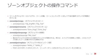 ゾーンオブジェクトの操作コマンド
• ゾーンオブジェクト（エイリアス、ゾーン定義、ゾーンコンフィグ）に対して下記の操作コマンドが用意さ
れている
• zoneobjectcopy （オブジェクトのコピー）
‒ zoneobjectcopy “Cfg_EngMkt”,”Cfg_Test”
• zoneobjectrename （オブジェクトのリネーム）
‒ zoneobjectrename “Zone_Engg”,”Zone_Eng”
• zoneobjectexpunge（オブジェクトの削除）
‒ zoneobjectexpunge “Mkt_Host”
‒ 他のオブジェクトの中からも当該オブジェクトが削除される。例えば、エイリアスを削除した場合、このエイリア
スを使ったゾーン定義の中からも削除される
• zoneobjectreplace（オブジェクト内のメンバー入替）
‒ zoneobjectreplace “WWN_1” “WWN_2”
‒ FOS7.1からサポートされたコマンド、ゾーンデータベース内のオブジェクトメンバーを入れ替える
Zoning 44
 