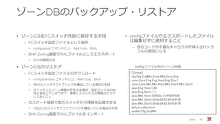 ゾーンDBのバックアップ・リストア
• ゾーンDBをFCスイッチ外部に保存する手段
‒ FCスイッチ設定ファイルとして保存
• configupload コマンド(CLI)、WebTools、BNA
‒ BNA Zoning画面でXMLファイルとしてエクスポート
• BNA有償版のみ
• ゾーンDBのリストア
‒ FCスイッチ設定ファイルのダウンロード
• configdownload コマンド(CLI)、WebTools、BNA
• 1台のスイッチでファブリックを構成している場合の手段
• スイッチ上にゾーン情報が存在する場合、設定ファイルの内
容と混在してしまうので、事前にスイッチ上の情報はクリア
しておくこと
‒ カスケード接続で他のスイッチから情報を伝播させる
• 2台以上のスイッチでファブリックを構成している場合の手段
‒ BNA Zoning画面でXMLファイルをインポート
• configファイルやエクスポートしたファイル
は編集せずに使用すること
‒ 改行コードや不要なキャラクタが挿入されトラ
ブルの原因になる
Zoning 66
[Zoning]
cfg.Cfg_EngMkt:Zone_Mkt;Zone_Eng
zone.Zone_Eng:Eng_Host;Eng_Stor1
zone.Zone_Mkt:Mkt_Host;Mkt_Stor2;Mkt_Stor3
alias.Eng_Host:1,28
alias.Eng_Stor1:1,1
alias.Mkt_Host:10:00:8c:7c:ff:08:f9:00
alias.Mkt_Stor2:50:0a:09:82:89:fb:8f:f9
alias.Mkt_Stor3:50:0a:09:82:99:fb:8f:f9
defzone:allaccess
enable:Cfg_EngMkt
configファイル内のゾーンDB例
 