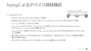 fcpingによるデバイス接続確認
• fcpingコマンド
‒ Fibre Channel ELS ECHOリクエストを発行
‒ 送信元とあて先をファイバチャネルアドレス (24ビット/3バイト)またはWWNで指定
‒ ゾーニングのチェックなどに有効
‒ ELS ECHOリクエストは、fcpingコマンドを発行したスイッチのEmbedded Port (SID =
0xFFFCxx, xx = domain id)から発行される
‒ fcpingコマンドを発行するスイッチは、source/destinationのいずれかを含むスイッチとする
ことを推奨
‒ 第三者となるスイッチから発行することも可能だが、送出されるリクエストは実際の経路と
異なる場合がある
‒ 全てのデバイスがELS ECHOに対応しているとは限らないので注意
Zoning 68
fcpingはSANスイッチから
Source/Destinationデバイスに送信
 