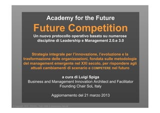 © Copyright 2012 - EXCELL - Tutti i diritti di riproduzione riservati
Academy for the Future
Future Competition
Un nuovo protocollo operativo basato su numerose
discipline di Leadership e Management 2.0.e 3.0
Strategia integrale per l’innovazione, l’evoluzione e la
trasformazione delle organizzazioni, fondata sulle metodologie
del management emergente nel XXI secolo, per rispondere agli
attuali cambiamenti di scenario e COMPETERE nel futuro
a cura di Luigi Spiga
Business and Management Innovation Architect and Facilitator
Founding Chair SoL Italy
Aggiornamento del 21 marzo 2013
 