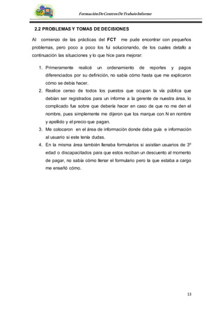 13
FormaciónDeCentrosDeTrabajoInforme
2.2 PROBLEMAS Y TOMAS DE DECISIONES
Al comienzo de las prácticas del FCT me pude encontrar con pequeños
problemas, pero poco a poco los fui solucionando, de los cuales detallo a
continuación las situaciones y lo que hice para mejorar:
1. Primeramente realicé un ordenamiento de reportes y pagos
diferenciados por su definición, no sabía cómo hasta que me explicaron
cómo se debía hacer.
2. Realice censo de todos los puestos que ocupan la vía pública que
debían ser registrados para un informe a la gerente de nuestra área, lo
complicado fue sobre que debería hacer en caso de que no me den el
nombre, pues simplemente me dijeron que los marque con N en nombre
y apellido y el precio que pagan.
3. Me colocaron en el área de información donde daba guía e información
al usuario si este tenía dudas.
4. En la misma área también llenaba formularios si asistían usuarios de 3º
edad o discapacitados para que estos reciban un descuento al momento
de pagar, no sabía cómo llenar el formulario pero la que estaba a cargo
me enseñó cómo.
 