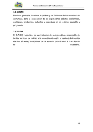 18
FormaciónDeCentrosDeTrabajoInforme
3.2. MISIÓN
Planificar, gestionar, coordinar, supervisar y ser facilitador de los servicios a la
comunidad, para la consecución de las aspiraciones sociales, económicas,
ecológicas, productivas, culturales y deportivas en un entorno saludable y
progresista.
3.3 VISIÓN
El G.A.D.M Huaquillas, es una institución de gestión pública, responsable de
facilitar servicios de calidad a la población del cantón, a través de la inversión
efectiva, eficiente y transparente de los recursos, para alcanzar el buen vivir de
la ciudadanía.
 