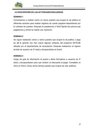 22
FormaciónDeCentrosDeTrabajoInforme
4.2 DESCRIPCIÓN DE LAS ACTIVIDADES REALIZADAS
SEMANA 1
Comenzamos a realizar censo en varios puestos que ocupan la vía pública en
diferentes sectores para realizar registros de cuanto pagaban dependiendo por
la cantidad de puestos. Después lo pasábamos a Word fijando los precios que
pagábamos y al final se realizó una impresión.
SEMANA 2
Se siguió realizando censo a varios puestos que ocupan la vía pública. Luego
de allí la gerente nos hizo copiar algunas ventanas del programa SEYCOB
utilizado por el departamento de recaudación. Después realizamos un ingreso
de lista de usuarios de 3º edad y discapacitados en Excel.
SEMANA 3
Cargo de guía de información al usuario y llenar formularios a usuarios de 3º
edad y discapacitados para que reciben un descuento al pagar. Completar un
oficio en Word. Censo de los demás puestos que ocupan las vías públicas.
 