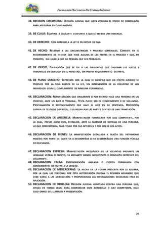 29
FormaciónDeCentrosDeTrabajoInforme
38. DECISION EJECUTORIA: DECISIÓN JUDICIAL QUE LLEVA CONSIGO EL PODER DE COMPULSIÓN
PARA ASEGURAR SU CUMPLIMIENTO.
39. DE CUJUS: EQUIVALE A CAUSANTE O DIFUNTO A QUE SE REFIERE UNA HERENCIA.
40. DE DERECHO: CON ARREGLO A LA LEY O EN VIRTUD DE ELLA.
41. DE HECHO: RELATIVO A LAS CIRCUNSTANCIAS Y PRUEBAS MATERIALES. CONSISTE EN EL
RECONOCIMIENTO DE HECHOS QUE HACE ALGUNA DE LAS PARTES EN EL PROCESO Y QUE, EN
PRINCIPIO, DA LUGAR A QUE NO TENGAN QUE SER PROBADOS.
42. DE OFICIO: CALIFICACIÓN QUE SE DA A LAS DILIGENCIAS QUE ORDENAN LOS JUECES Y
TRIBUNALES EN EJERCICIO DE SU POTESTAD, SIN PREVIO REQUERIMIENTO DE PARTE.
43. DE PLENO DERECHO: EXPRESIÓN CON LA CUAL SE SIGNIFICA QUE UN EFECTO JURÍDICO SE
PRODUCE POR LA SOLA FUERZA DE LA LEY, SIN INTERVENCIÓN DE LA VOLUNTAD DE LOS
INDIVIDUOS O SIN EL CUMPLIMIENTO DE NINGUNA FORMALIDAD.
44. DECLARACION: MANIFESTACIÓN QUE ORALMENTE O POR ESCRITO HACE UNA PERSONA EN UN
PROCESO, ANTE UN JUEZ O TRIBUNAL, ?ÉSTA PUEDE SER DE CONOCIMIENTO O DE VOLUNTAD.
PROCLAMACIÓN O RECONOCIMIENTO QUE HACE EL JUEZ EN SU SENTENCIA. DEPOSICIÓN
JURADA DE TESTIGOS O PERITOS, O LA HECHA POR LAS PARTES DENTRO DE UNA TRAMITACIÓN.
45. DECLARACION DE AUSENCIA: MANIFESTACIÓN FORMULADA POR JUEZ COMPETENTE, POR
LA CUAL, PREVIO JUICIO CIVIL, ESTABLECE, ANTE LA CARENCIA DE NOTICIAS DE UNA PERSONA,
LO QUE CORRESPONDA PARA VELAR POR SUS INTERESES Y POR LOS DE LOS SUYOS.
46. DECLARACION DE BIENES: LA MANIFESTACIÓN DETALLADA Y EXACTA DEL PATRIMONIO
POSEÍDO POR PARTE DE QUIEN VA A DESEMPEÑAR O HA DESEMPEÑADO UNA FUNCIÓN PÚBLICA
DE RELEVANCIA.
47. DECLARACION EXPRESA: MANIFESTACIÓN INEQUÍVOCA DE LA VOLUNTAD MEDIANTE UN
LENGUAJE VERBAL O ESCRITO, YA MEDIANTE SIGNOS INEQUÍVOCOS O CONDUCTA EXPRESIVA DEL
DECLARANTE.
48. DECLARACION FALSA: EXTERIORIZACIÓN HABLADA O ESCRITA FORMULADA CON
CONOCIMIENTO DE FALTAR A LA VERDAD.
49. DECLARACION DE MERCADERIAS: LA HECHA EN LA FORMA PRESCRITA POR LA ADUANA,
POR LA CUAL LAS PERSONAS POR ÉSTA AUTORIZACIÓN INDICAN EL RÉGIMEN ADUANERO QUE
DEBE DARSE A LAS MERCADERÍAS Y PROPORCIONAN LAS INFORMACIONES NECESARIAS PARA SU
APLICACIÓN.
50. DECLARACION DE REBELDIA: DECISIÓN JUDICIAL ADOPTADA CONTRA UNA PERSONA QUE,
CITADA EN FORMA LEGAL PARA COMPARECER ANTE AUTORIDAD O JUEZ COMPETENTE, HACE
CASO OMISO DEL LLAMADO A PRESENTACIÓN.
 