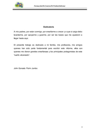 3
FormaciónDeCentrosDeTrabajoInforme
Dedicatoria
A mis padres, por estar conmigo, por enseñarme a crecer y a que si caigo debo
levantarme, por apoyarme y guiarme, por ser las bases que me ayudaron a
llegar hasta aquí.
El presente trabajo es dedicado a mi familia, mis profesores, mis amigos
quienes han sido parte fundamental para escribir este informe, ellos son
quienes me dieron grandes enseñanzas y los principales protagonistas de este
“sueño alcanzado”.
John Gonzalo Florin Jumbo
 