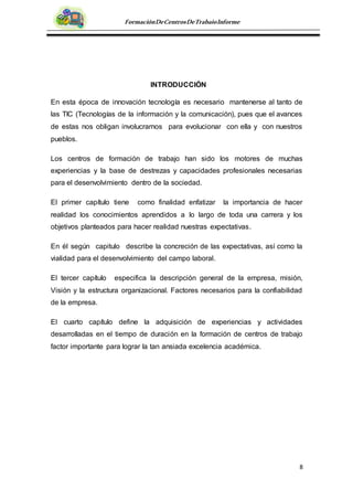 8
FormaciónDeCentrosDeTrabajoInforme
INTRODUCCIÓN
En esta época de innovación tecnología es necesario mantenerse al tanto de
las TIC (Tecnologías de la información y la comunicación), pues que el avances
de estas nos obligan involucrarnos para evolucionar con ella y con nuestros
pueblos.
Los centros de formación de trabajo han sido los motores de muchas
experiencias y la base de destrezas y capacidades profesionales necesarias
para el desenvolvimiento dentro de la sociedad.
El primer capítulo tiene como finalidad enfatizar la importancia de hacer
realidad los conocimientos aprendidos a lo largo de toda una carrera y los
objetivos planteados para hacer realidad nuestras expectativas.
En él según capitulo describe la concreción de las expectativas, así como la
vialidad para el desenvolvimiento del campo laboral.
El tercer capítulo especifica la descripción general de la empresa, misión,
Visión y la estructura organizacional. Factores necesarios para la confiabilidad
de la empresa.
El cuarto capítulo define la adquisición de experiencias y actividades
desarrolladas en el tiempo de duración en la formación de centros de trabajo
factor importante para lograr la tan ansiada excelencia académica.
 