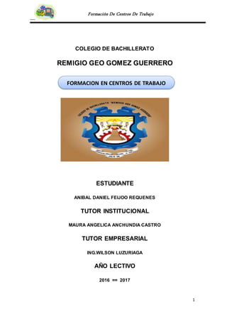 1
Formación De Centros De Trabajo
COLEGIO DE BACHILLERATO
REMIGIO GEO GOMEZ GUERRERO
ESTUDIANTE
ANIBAL DANIEL FEIJOO REQUENES
TUTOR INSTITUCIONAL
MAURA ANGELICA ANCHUNDIA CASTRO
TUTOR EMPRESARIAL
ING.WILSON LUZURIAGA
AÑO LECTIVO
2016 == 2017
FORMACION EN CENTROS DE TRABAJO
 