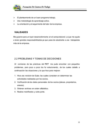 Formación De Centros De Trabajo
12
 El planteamiento de un buen programa trabajo.
 Una metodología de aprendizaje activo.
 La orientación y el seguimiento del tutor de la empresa.
VIALIDADES
Me guiaron para un buen desenvolvimiento en el campo laboral. Lo que me ayudo
a tener grandes responsabilidades ya que pase de estudiante a una trabajadora
más de la empresa.
2.2 PROBLEMAS Y TOMAS DE DECISIONES
Al comienzo de las prácticas del FCT me pude encontrar con pequeños
problemas, pero poco a poco los fui solucionando, de los cuales detallo a
continuación las situaciones y lo que hice para mejorar:
1. Hice una revisión de Guías las cuales consisten en determinar las
actividades realizadas por los socios.
2. Verificación de los datos personales de los socios (placas, propietarios,
anexos).
3. Ordenar archivos en orden alfabético.
4. Realice manifiestos y carta porte.
 