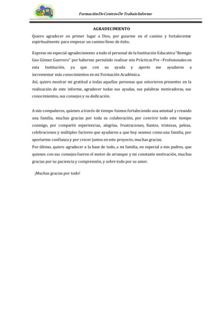 FormaciónDeCentrosDeTrabajoInforme
AGRADECIMIENTO
Quiero agradecer en primer lugar a Dios, por guiarme en el camino y fortalecerme
espiritualmente para empezar un camino lleno de éxito.
Expreso mi especial agradecimiento a todo el personal de la Institución Educativa“Remigio
Geo Gómez Guerrero” por haberme permitido realizar mis Prácticas Pre –Profesionales en
esta Institución, ya que con su ayuda y aporte me ayudaron a
incrementar más conocimientos en mi Formación Académica.
Así, quiero mostrar mi gratitud a todas aquellas personas que estuvieron presentes en la
realización de este informe, agradecer todas sus ayudas, sus palabras motivadoras, sus
conocimientos, sus consejos y su dedicación.
A mis compañeros, quienes a través de tiempo fuimos fortaleciendo una amistad y creando
una familia, muchas gracias por toda su colaboración, por convivir todo este tiempo
conmigo, por compartir experiencias, alegrías, frustraciones, llantos, tristezas, peleas,
celebraciones y múltiples factores que ayudaron a que hoy seamos como una familia, por
aportarme confianza y por crecer juntos en este proyecto, muchas gracias.
Por último, quiero agradecer a la base de todo, a mi familia, en especial a mis padres, que
quienes con sus consejos fueron el motor de arranque y mi constante motivación, muchas
gracias por su paciencia y comprensión, y sobre todo por su amor.
¡Muchas gracias por todo!
 