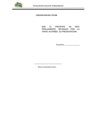 FormaciónDeCentrosDeTrabajoInforme
CERTIFICADO DEL TUTOR
Huaquillas, _______________________
Maura Anchundia Castro
QUE EL PRESENTE HA SIDO
PROLIJAMENTE REVISADO POR LO
TANTO AUTORIZO SU PRESENTACION.
 