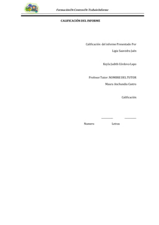 FormaciónDeCentrosDeTrabajoInforme
CALIFICACIÓN DEL INFORME
Calificación del informe Presentado Por
Ligia Saavedra Jaén
Keyla Judith Córdova Lapo
ProfesorTutor: NOMBRE DELTUTOR
Maura Anchundia Castro
Calificación
__________ __________
Numero Letras
 