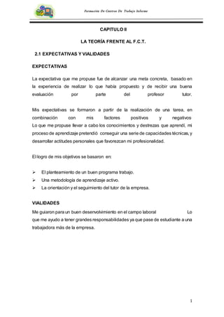 1
Formación De Centros De Trabajo Informe
CAPITULO II
LA TEORÍA FRENTE AL F.C.T.
2.1 EXPECTATIVAS Y VIALIDADES
EXPECTATIVAS
La expectativa que me propuse fue de alcanzar una meta concreta, basado en
la experiencia de realizar lo que había propuesto y de recibir una buena
evaluación por parte del profesor tutor.
Mis expectativas se formaron a partir de la realización de una tarea, en
combinación con mis factores positivos y negativos.
Lo que me propuse llevar a cabo los conocimientos y destrezas que aprendí, mi
proceso de aprendizaje pretendió conseguir una serie de capacidades técnicas, y
desarrollar actitudes personales que favorezcan mi profesionalidad.
El logro de mis objetivos se basaron en:
 El planteamiento de un buen programa trabajo.
 Una metodología de aprendizaje activo.
 La orientación y el seguimiento del tutor de la empresa.
VIALIDADES
Me guiaron para un buen desenvolvimiento en el campo laboral Lo
que me ayudo a tener grandes responsabilidades ya que pase de estudiante a una
trabajadora más de la empresa.
 