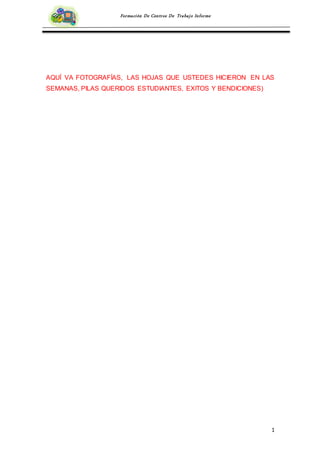 1
Formación De Centros De Trabajo Informe
AQUÍ VA FOTOGRAFÍAS, LAS HOJAS QUE USTEDES HICIERON EN LAS
SEMANAS, PILAS QUERIDOS ESTUDIANTES, EXITOS Y BENDICIONES)
 