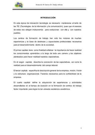 1
Formación De Centros De Trabajo Informe
INTRODUCCIÓN
En esta época de innovación tecnología es necesario mantenerse al tanto de
las TIC (Tecnologías de la información y la comunicación), pues que el avances
de estas nos obligan involucrarnos para evolucionar con ella y con nuestros
pueblos.
Los centros de formación de trabajo han sido los motores de muchas
experiencias y la base de destrezas y capacidades profesionales necesarias
para el desenvolvimiento dentro de la sociedad.
El primer capítulo tiene como finalidad enfatizar la importancia de hacer realidad
los conocimientos aprendidos a lo largo de toda una carrera y los objetivos
planteados para hacer realidad nuestras expectativas.
En él según capitulo describe la concreción de las expectativas, así como la
vialidad para el desenvolvimiento del campo laboral.
El tercer capítulo especifica la descripción general de la empresa, misión, Visión
y la estructura organizacional. Factores necesarios para la confiabilidad de la
empresa.
El cuarto capítulo define la adquisición de experiencias y actividades
desarrolladas en el tiempo de duración en la formación de centros de trabajo
factor importante para lograr la tan ansiada excelencia académica.
 