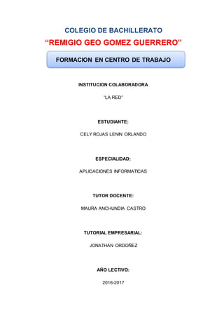 COLEGIO DE BACHILLERATO
“REMIGIO GEO GOMEZ GUERRERO”
FORMACION EN CENTRO DE TRABAJO
INSTITUCION COLABORADORA
“LA RED”
ESTUDIANTE:
CELY ROJAS LENIN ORLANDO
ESPECIALIDAD:
APLICACIONES INFORMATICAS
TUTOR DOCENTE:
MAURA ANCHUNDIA CASTRO
TUTORIAL EMPRESARIAL:
JONATHAN ORDOÑEZ
AÑO LECTIVO:
2016-2017
 