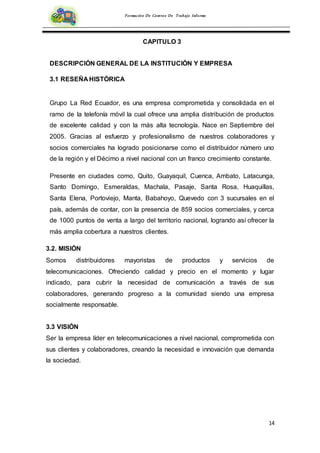 14
Formación De Centros De Trabajo Informe
CAPITULO 3
DESCRIPCIÓN GENERAL DE LA INSTITUCIÓN Y EMPRESA
3.1 RESEÑA HISTÓRICA
Grupo La Red Ecuador, es una empresa comprometida y consolidada en el
ramo de la telefonía móvil la cual ofrece una amplia distribución de productos
de excelente calidad y con la más alta tecnología. Nace en Septiembre del
2005. Gracias al esfuerzo y profesionalismo de nuestros colaboradores y
socios comerciales ha logrado posicionarse como el distribuidor número uno
de la región y el Décimo a nivel nacional con un franco crecimiento constante.
Presente en ciudades como, Quito, Guayaquil, Cuenca, Ambato, Latacunga,
Santo Domingo, Esmeraldas, Machala, Pasaje, Santa Rosa, Huaquillas,
Santa Elena, Portoviejo, Manta, Babahoyo, Quevedo con 3 sucursales en el
país, además de contar, con la presencia de 859 socios comerciales, y cerca
de 1000 puntos de venta a largo del territorio nacional, logrando así ofrecer la
más amplia cobertura a nuestros clientes.
3.2. MISIÓN
Somos distribuidores mayoristas de productos y servicios de
telecomunicaciones. Ofreciendo calidad y precio en el momento y lugar
indicado, para cubrir la necesidad de comunicación a través de sus
colaboradores, generando progreso a la comunidad siendo una empresa
socialmente responsable.
3.3 VISIÓN
Ser la empresa líder en telecomunicaciones a nivel nacional, comprometida con
sus clientes y colaboradores, creando la necesidad e innovación que demanda
la sociedad.
 