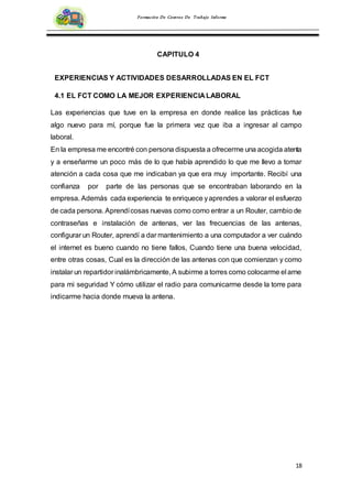 18
Formación De Centros De Trabajo Informe
CAPITULO 4
EXPERIENCIAS Y ACTIVIDADES DESARROLLADAS EN EL FCT
4.1 EL FCT COMO LA MEJOR EXPERIENCIA LABORAL
Las experiencias que tuve en la empresa en donde realice las prácticas fue
algo nuevo para mí, porque fue la primera vez que iba a ingresar al campo
laboral.
En la empresa me encontré con persona dispuesta a ofrecerme una acogida atenta
y a enseñarme un poco más de lo que había aprendido lo que me llevo a tomar
atención a cada cosa que me indicaban ya que era muy importante. Recibí una
confianza por parte de las personas que se encontraban laborando en la
empresa. Además cada experiencia te enriquece yaprendes a valorar el esfuerzo
de cada persona. Aprendícosas nuevas como como entrar a un Router, cambio de
contraseñas e instalación de antenas, ver las frecuencias de las antenas,
configurar un Router, aprendí a dar mantenimiento a una computador a ver cuándo
el internet es bueno cuando no tiene fallos, Cuando tiene una buena velocidad,
entre otras cosas, Cual es la dirección de las antenas con que comienzan y como
instalar un repartidor inalámbricamente, A subirme a torres como colocarme el arne
para mi seguridad Y cómo utilizar el radio para comunicarme desde la torre para
indicarme hacia donde mueva la antena.
 