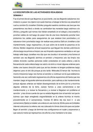 19
Formación De Centros De Trabajo Informe
4.2 DESCRIPCIÓN DE LAS ACTIVIDADES REALIZADAS
SEMANA 1
Fue el primer día así que llegamos un poco tarde, una vez llegando saludamos nos
invitaron a pasar nos dijeron con quién íbamos a trabajar el técnico se presentó el
cual su nombre Es Jonathan Ordoñez pregunto nuestros nombres una bes que nos
presentamos nos llevó a donde se cambiaban las monedas luego volvimos a la
oficina y pregunto qué nomas nos habían enseñado en el colegio y nos enseñó a
ponchar cables de red luego de pasar más de una hora intentando ponchar bien
probamos los cables para asegurarnos de que estaban bien ponchados y si
estuvieron bien ponchados luego de realizar esa práctica Salí con Jonathan a dar
mantenimiento, luego regresamos y lo que sobro de la tarde la pasamos en la
oficina, Martes Llegamos al local esperamos que lleguen los demás y abrimos la
oficina luego recurrimos a limpiar una vez limpiado esperamos sentados a ver que
trabajo salía luego Jonathan nos dijo que nos tocaba ir al servidor y nos fuimos al
servidor una vez llegando abrimos el servidor y limpiamos una vez limpio nos
estaba diciendo cuantas personas están conectadas en cada antena y veía la
frecuencia de cada antena luego se subió a la torre a mover algunas antenas para
darles una buena dirección para que así los clientes no tengan problemas luego
dejamos para el otro día porque ya era tarde. Miércoles El tercer día hicimos lo
mismo limpiamos luego nos fuimos al servidor a continuar con lo que estábamos
haciendo una vez culminado regresamos a la oficina esperamos ahí hasta que nos
manden, luego al siguiente volvimos al servidor, pero salimos a dar mantenimiento
porque algunas antenas se habían desenganchado de la torre por lo q movimos
algunas antenas de la torre, Jueves fuimos a unas camaroneras a dar
mantenimiento y a revisar la frecuencia y a revisar si llegaban sin problema al
servidor y nos dimos cuenta de que no estaba llegando bien al servidor así que le
tuvimos que dejar arreglando enganchándole en la antena hicimos el mismo
procedimiento en 2 camaroneras. Viernes El último día nos tocó ir a una
camaronera (Ojeda) a instalar una antena en una torre de 40mts para así bríndales
internet colocamos la antena una vez colocada le dimos dirección para así poder
llegar al servidor y luego de terminar eso configuramos en router y esperamos a
que suba la marea ye regresamos a la oficina y nos mandaron a la casa.
 