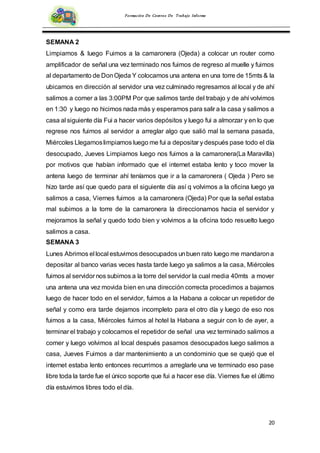20
Formación De Centros De Trabajo Informe
SEMANA 2
Limpiamos & luego Fuimos a la camaronera (Ojeda) a colocar un router como
amplificador de señal una vez terminado nos fuimos de regreso al muelle y fuimos
al departamento de DonOjeda Y colocamos una antena en una torre de 15mts & la
ubicamos en dirección al servidor una vez culminado regresamos al local y de ahí
salimos a comer a las 3:00PM Por que salimos tarde del trabajo y de ahí volvimos
en 1:30 y luego no hicimos nada más y esperamos para salir a la casa y salimos a
casa al siguiente día Fui a hacer varios depósitos y luego fui a almorzar y en lo que
regrese nos fuimos al servidor a arreglar algo que salió mal la semana pasada,
Miércoles Llegamoslimpiamos luego me fui a depositar y después pase todo el día
desocupado, Jueves Limpiamos luego nos fuimos a la camaronera(La Maravilla)
por motivos que habían informado que el internet estaba lento y toco mover la
antena luego de terminar ahí teníamos que ir a la camaronera ( Ojeda ) Pero se
hizo tarde así que quedo para el siguiente día así q volvimos a la oficina luego ya
salimos a casa, Viernes fuimos a la camaronera (Ojeda) Por que la señal estaba
mal subimos a la torre de la camaronera la direccionamos hacia el servidor y
mejoramos la señal y quedo todo bien y volvimos a la oficina todo resuelto luego
salimos a casa.
SEMANA 3
Lunes Abrimos el local estuvimos desocupados unbuen rato luego me mandarona
depositar al banco varias veces hasta tarde luego ya salimos a la casa, Miércoles
fuimos al servidor nos subimos a la torre del servidor la cual media 40mts a mover
una antena una vez movida bien en una dirección correcta procedimos a bajarnos
luego de hacer todo en el servidor, fuimos a la Habana a colocar un repetidor de
señal y como era tarde dejamos incompleto para el otro día y luego de eso nos
fuimos a la casa, Miércoles fuimos al hotel la Habana a seguir con lo de ayer, a
terminar el trabajo y colocamos el repetidor de señal una vez terminado salimos a
comer y luego volvimos al local después pasamos desocupados luego salimos a
casa, Jueves Fuimos a dar mantenimiento a un condominio que se quejó que el
internet estaba lento entonces recurrimos a arreglarle una ve terminado eso pase
libre toda la tarde fue el único soporte que fui a hacer ese día. Viernes fue el último
día estuvimos libres todo el día.
 