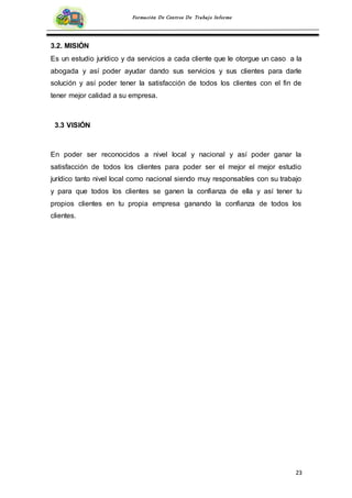 23
Formación De Centros De Trabajo Informe
3.2. MISIÓN
Es un estudio jurídico y da servicios a cada cliente que le otorgue un caso a la
abogada y así poder ayudar dando sus servicios y sus clientes para darle
solución y así poder tener la satisfacción de todos los clientes con el fin de
tener mejor calidad a su empresa.
3.3 VISIÓN
En poder ser reconocidos a nivel local y nacional y así poder ganar la
satisfacción de todos los clientes para poder ser el mejor el mejor estudio
jurídico tanto nivel local como nacional siendo muy responsables con su trabajo
y para que todos los clientes se ganen la confianza de ella y así tener tu
propios clientes en tu propia empresa ganando la confianza de todos los
clientes.
 