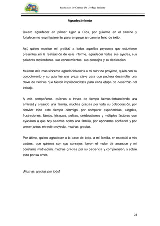 23
Formación De Centros De Trabajo Informe
Agradecimiento
Quiero agradecer en primer lugar a Dios, por guiarme en el camino y
fortalecerme espiritualmente para empezar un camino lleno de éxito.
Así, quiero mostrar mi gratitud a todas aquellas personas que estuvieron
presentes en la realización de este informe, agradecer todas sus ayudas, sus
palabras motivadoras, sus conocimientos, sus consejos y su dedicación.
Muestro mis más sinceros agradecimientos a mi tutor de proyecto, quien con su
conocimiento y su guía fue una pieza clave para que pudiera desarrollar una
clave de hechos que fueron imprescindibles para cada etapa de desarrollo del
trabajo.
A mis compañeros, quienes a través de tiempo fuimos fortaleciendo una
amistad y creando una familia, muchas gracias por toda su colaboración, por
convivir todo este tiempo conmigo, por compartir experiencias, alegrías,
frustraciones, llantos, tristezas, peleas, celebraciones y múltiples factores que
ayudaron a que hoy seamos como una familia, por aportarme confianza y por
crecer juntos en este proyecto, muchas gracias.
Por último, quiero agradecer a la base de todo, a mi familia, en especial a mis
padres, que quienes con sus consejos fueron el motor de arranque y mi
constante motivación, muchas gracias por su paciencia y comprensión, y sobre
todo por su amor.
¡Muchas gracias por todo!
 
