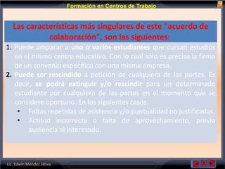 Lic. Edwin Méndez Játiva
Formación en Centros de Trabajo
Las características más singulares de este "acuerdo de
colaboración", son las siguientes:
1. Puede amparar a uno o varios estudiantes que cursan estudios
en el mismo centro educativo. Con lo cual sólo es precisa la firma
de un convenio específico con una misma empresa.
2. Puede ser rescindido a petición de cualquiera de las partes. Es
decir, se podrá extinguir y/o rescindir para un determinado
estudiante por cualquiera de las partes en el momento que se
considere oportuno. En los siguientes casos:
• Faltas repetidas de asistencia y/o puntualidad no justificadas.
• Actitud incorrecta o falta de aprovechamiento, previa
audiencia al interesado.
 