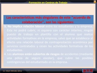 Lic. Edwin Méndez Játiva
Formación en Centros de Trabajo
Las características más singulares de este "acuerdo de
colaboración", son las siguientes:
3. No implica relación laboral entre los estudiantes y la empresa.
Ésta no podrá cubrir, ni siquiera con carácter interino, ningún
puesto de trabajo en plantilla con el alumno que realice
actividades formativas en la empresa, salvo que se establezca al
efecto una relación laboral de contraprestación económica por
servicios contratados y cesen las actividades formativas de los
estudiantes.
4. Los alumnos están cubiertos de riesgos de accidentes (mediante
una póliza de seguro escolar), que cubre las posibles
contingencias del estudiantado en la empresa.
 