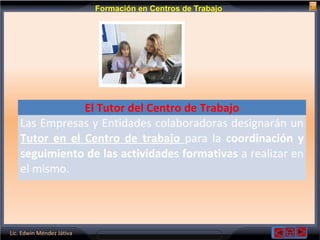 Lic. Edwin Méndez Játiva
Formación en Centros de Trabajo
El Tutor del Centro de Trabajo
Las Empresas y Entidades colaboradoras designarán un
Tutor en el Centro de trabajo para la coordinación y
seguimiento de las actividades formativas a realizar en
el mismo.
 